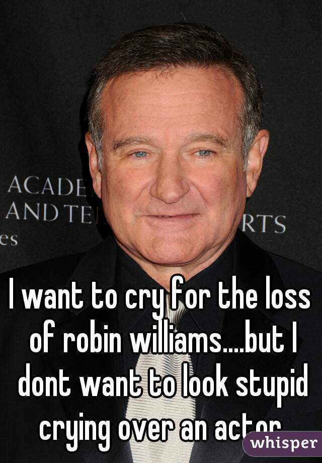 I want to cry for the loss of robin williams....but I dont want to look stupid crying over an actor 