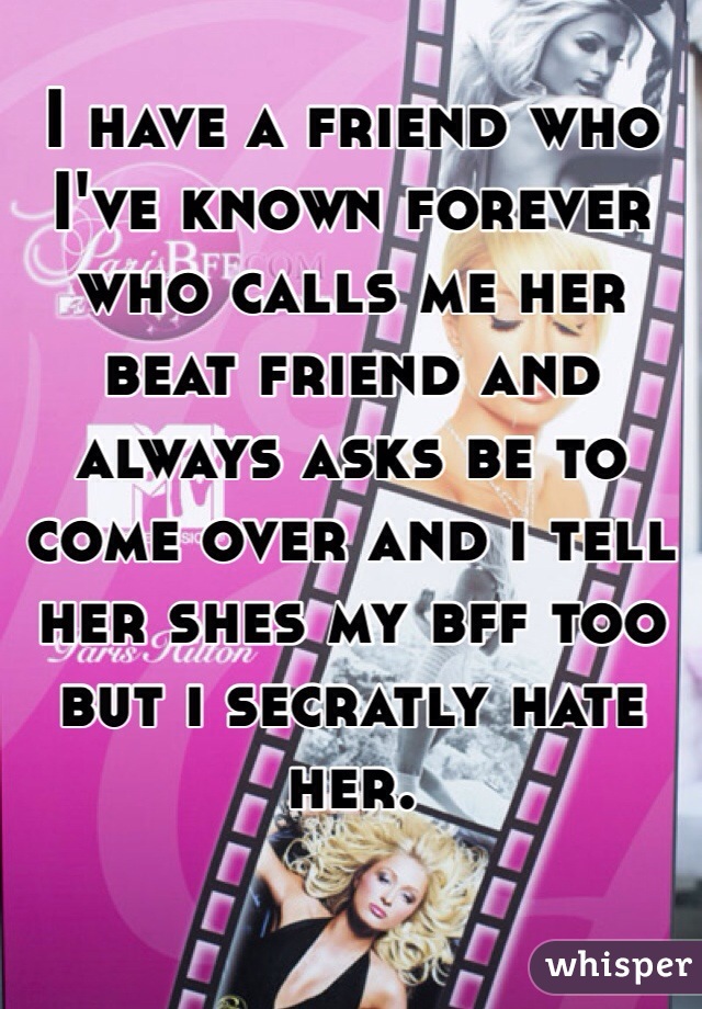 I have a friend who I've known forever who calls me her beat friend and always asks be to come over and i tell her shes my bff too but i secratly hate her.  