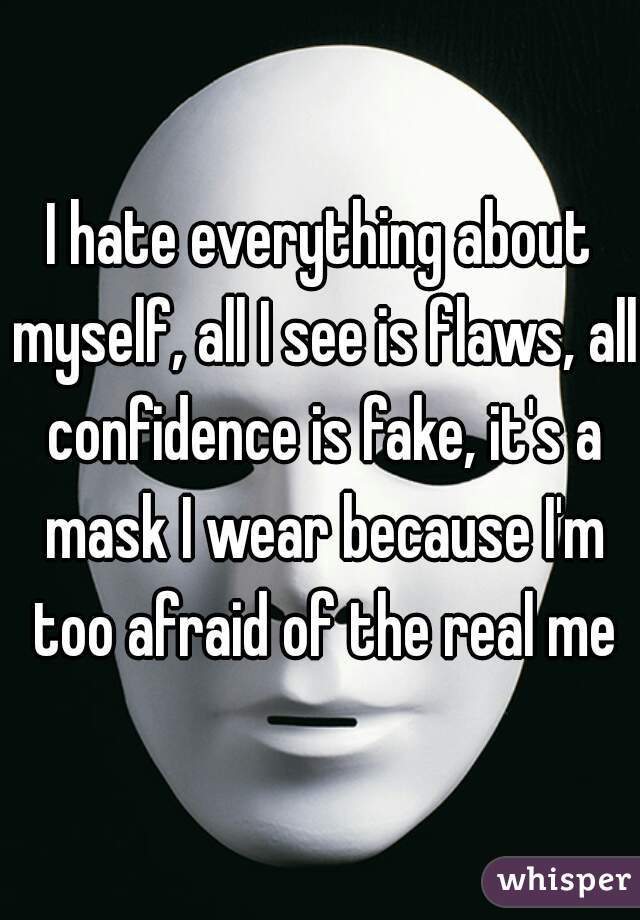 I hate everything about myself, all I see is flaws, all confidence is fake, it's a mask I wear because I'm too afraid of the real me