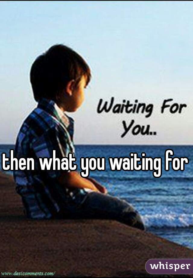 then what you waiting for