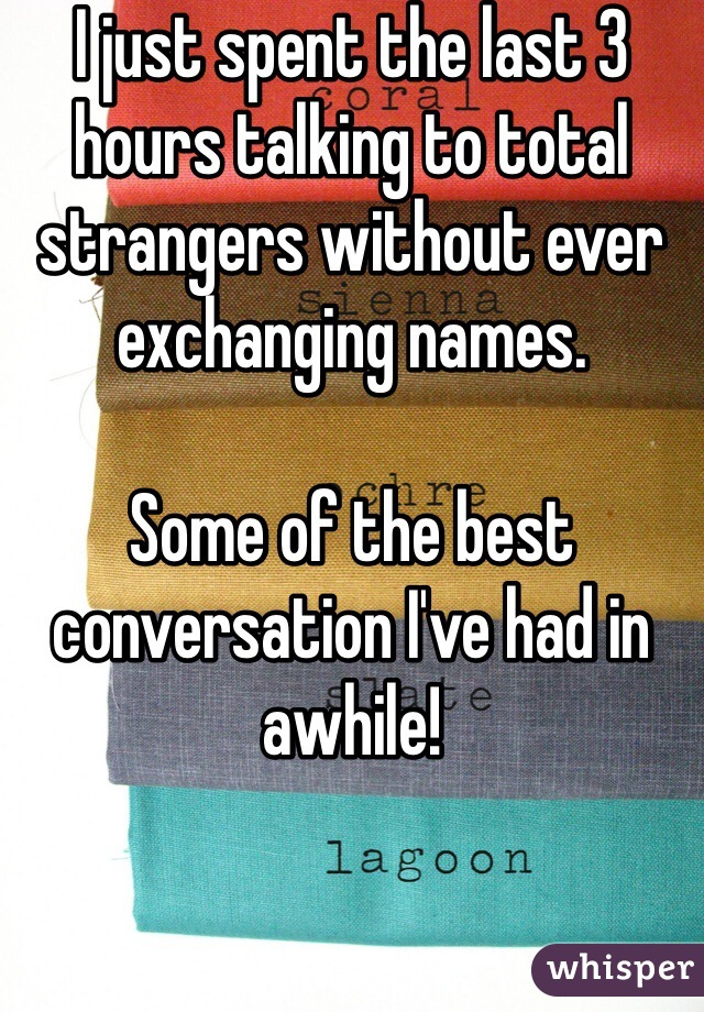 I just spent the last 3 hours talking to total strangers without ever exchanging names. 

Some of the best conversation I've had in awhile!
