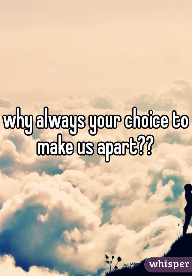 why always your choice to make us apart?? 