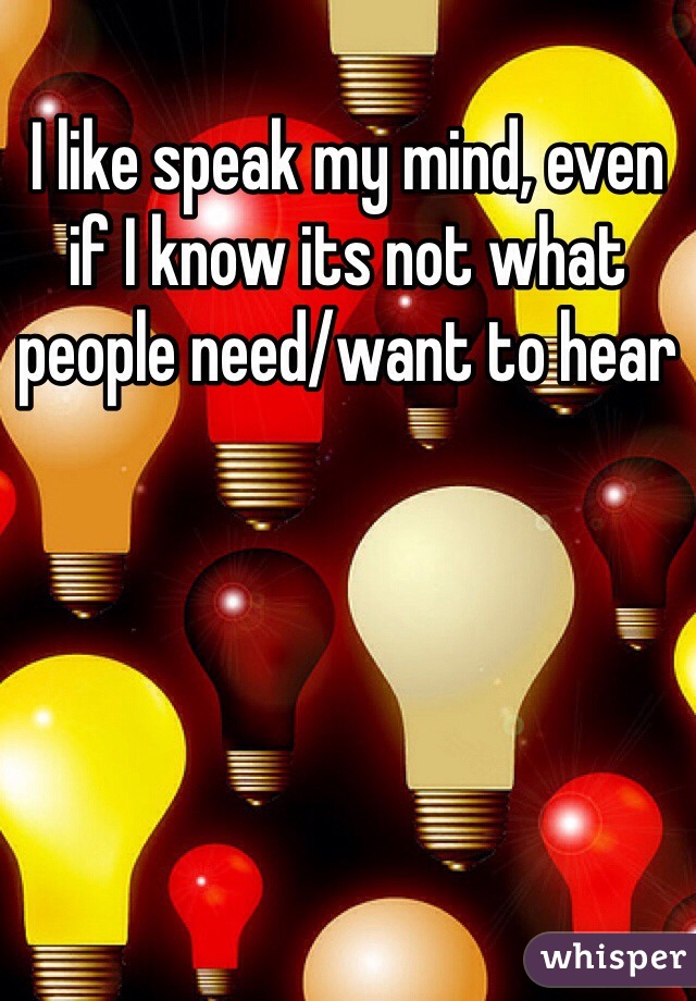 I like speak my mind, even if I know its not what people need/want to hear