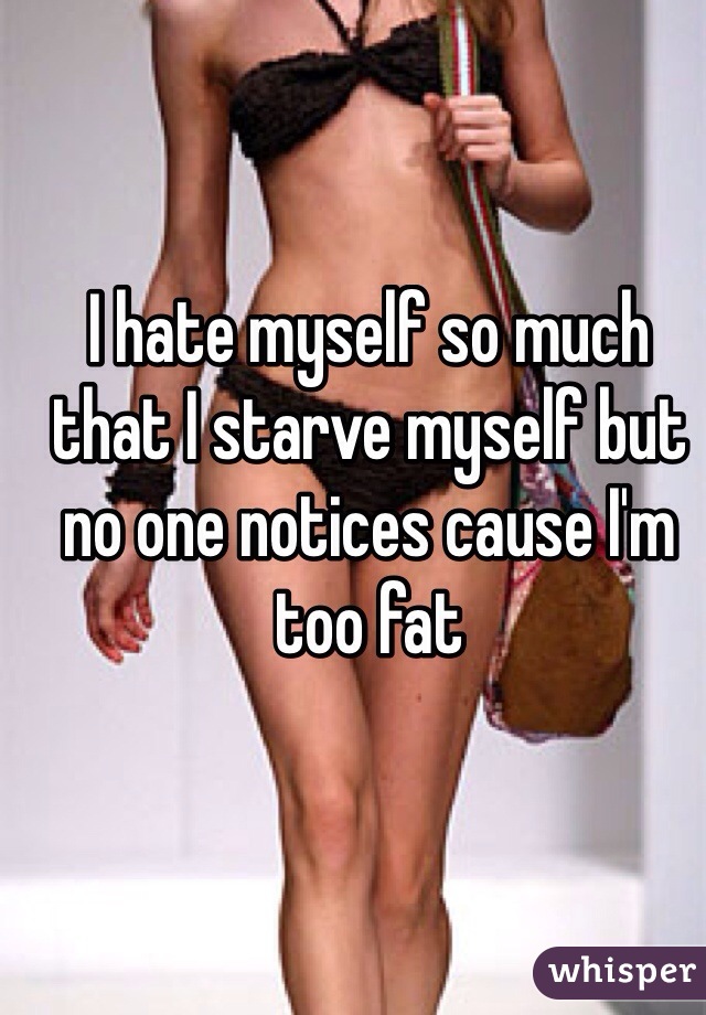 I hate myself so much that I starve myself but no one notices cause I'm too fat