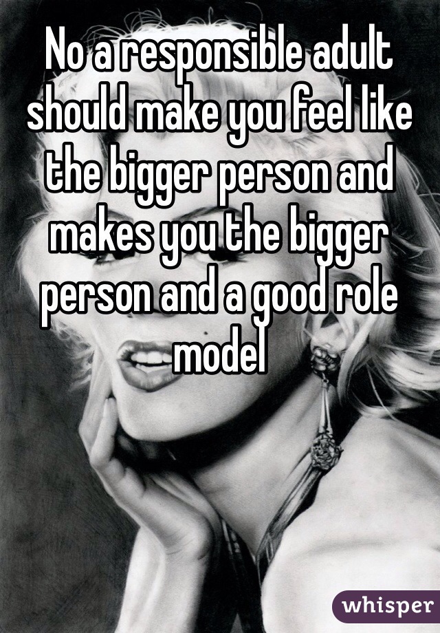 No a responsible adult should make you feel like the bigger person and makes you the bigger person and a good role model 