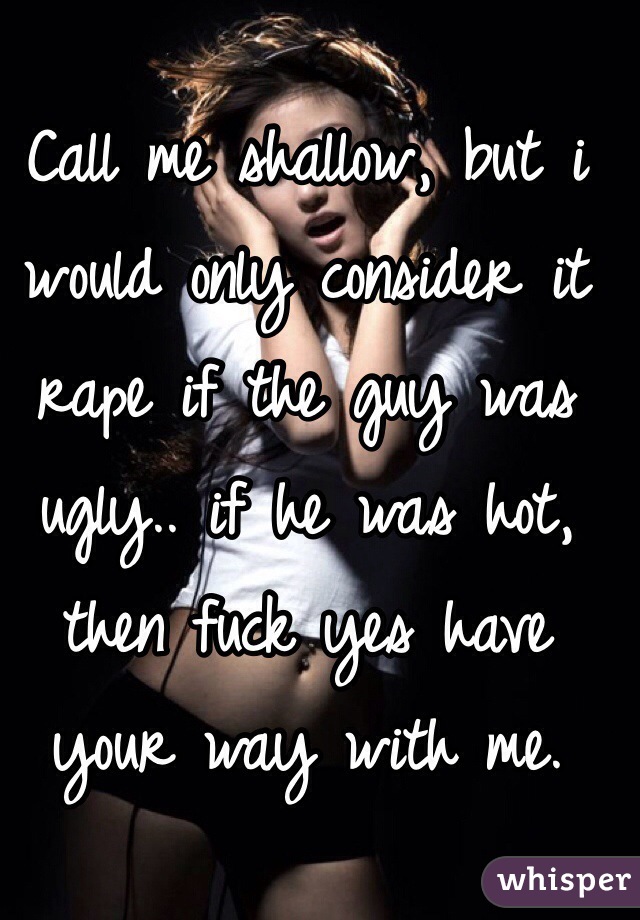 Call me shallow, but i would only consider it rape if the guy was ugly.. if he was hot, then fuck yes have your way with me.