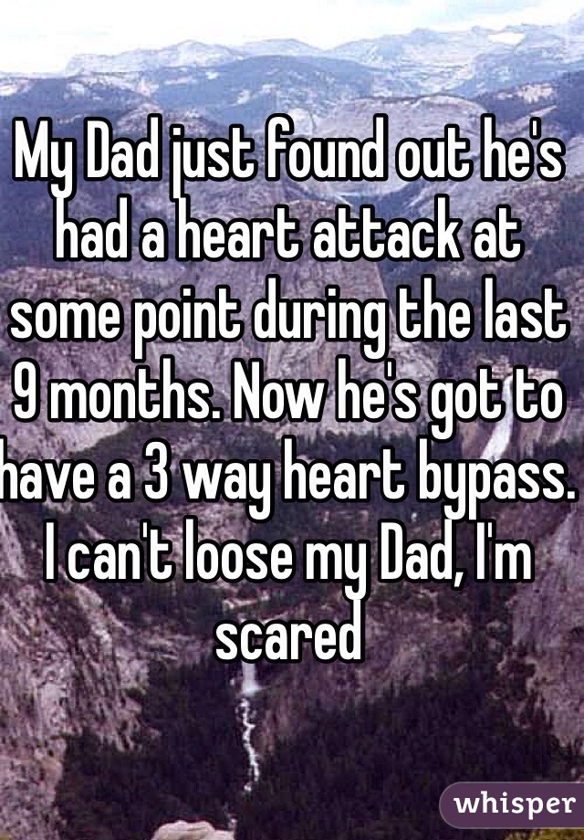 My Dad just found out he's had a heart attack at some point during the last 9 months. Now he's got to have a 3 way heart bypass. I can't loose my Dad, I'm scared 