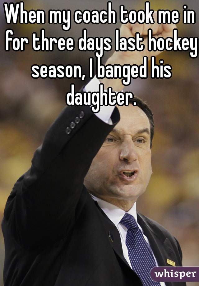 When my coach took me in for three days last hockey season, I banged his daughter.