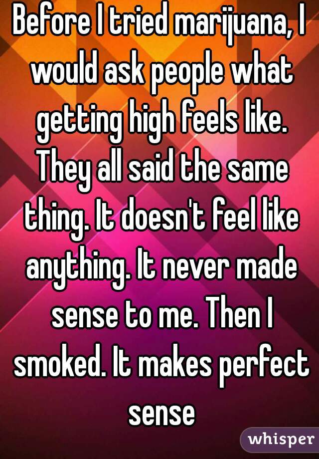 Before I tried marijuana, I would ask people what getting high feels like. They all said the same thing. It doesn't feel like anything. It never made sense to me. Then I smoked. It makes perfect sense