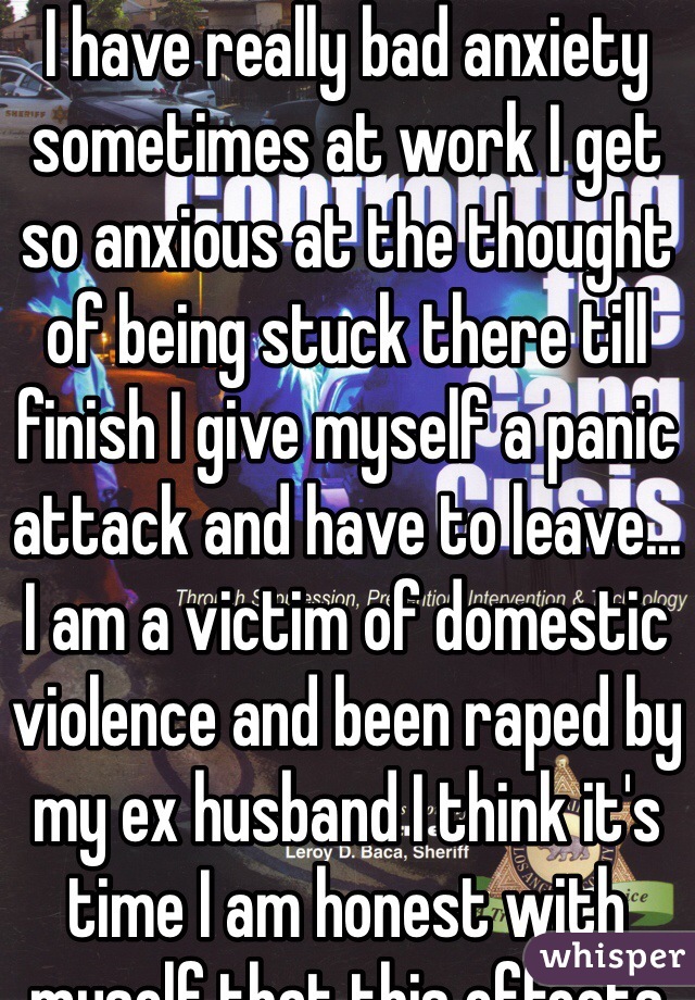 I have really bad anxiety sometimes at work I get so anxious at the thought of being stuck there till finish I give myself a panic attack and have to leave... I am a victim of domestic violence and been raped by my ex husband I think it's time I am honest with myself that this effects me more then I think it does... 