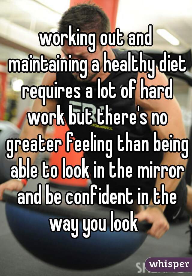 working out and maintaining a healthy diet requires a lot of hard work but there's no greater feeling than being able to look in the mirror and be confident in the way you look  