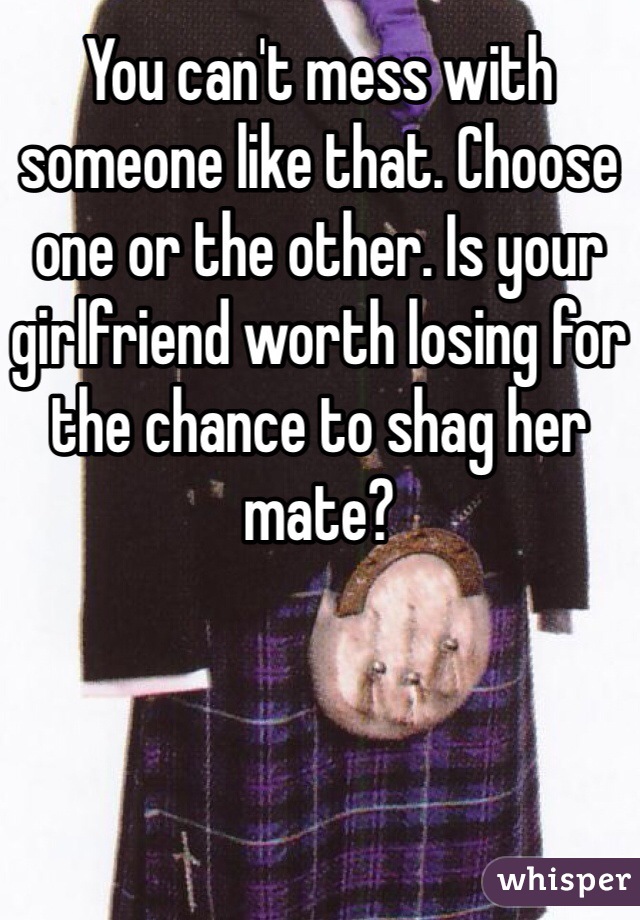 You can't mess with someone like that. Choose one or the other. Is your girlfriend worth losing for the chance to shag her mate?