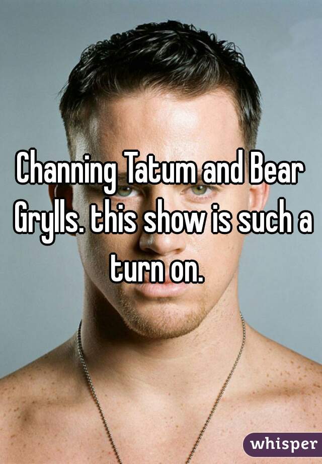 Channing Tatum and Bear Grylls. this show is such a turn on.  