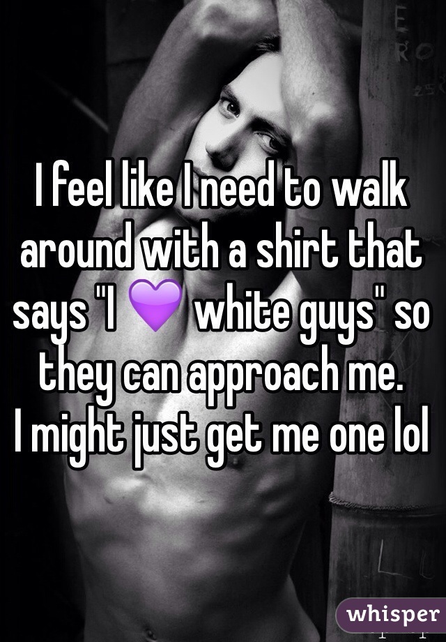 I feel like I need to walk around with a shirt that says "I 💜 white guys" so they can approach me. 
I might just get me one lol