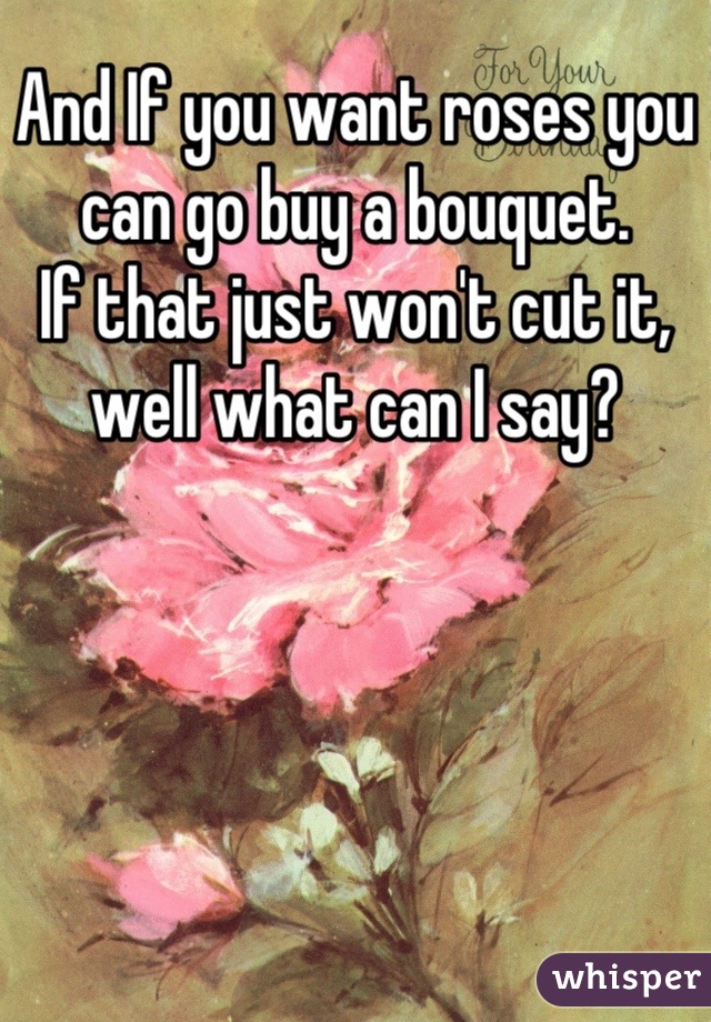 And If you want roses you can go buy a bouquet.
If that just won't cut it, well what can I say?