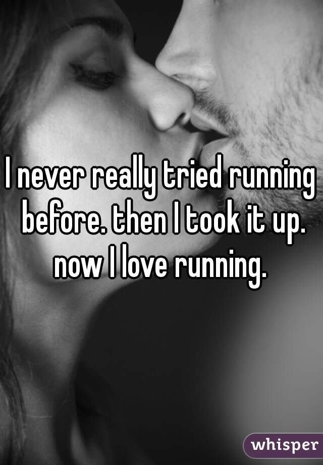 I never really tried running before. then I took it up. now I love running. 