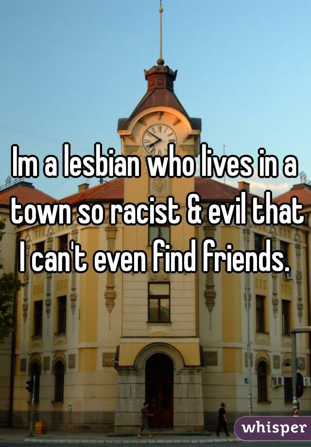 Im a lesbian who lives in a town so racist & evil that I can't even find friends. 