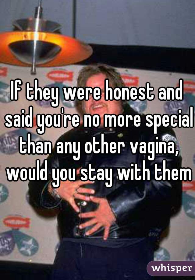If they were honest and said you're no more special than any other vagina, would you stay with them?