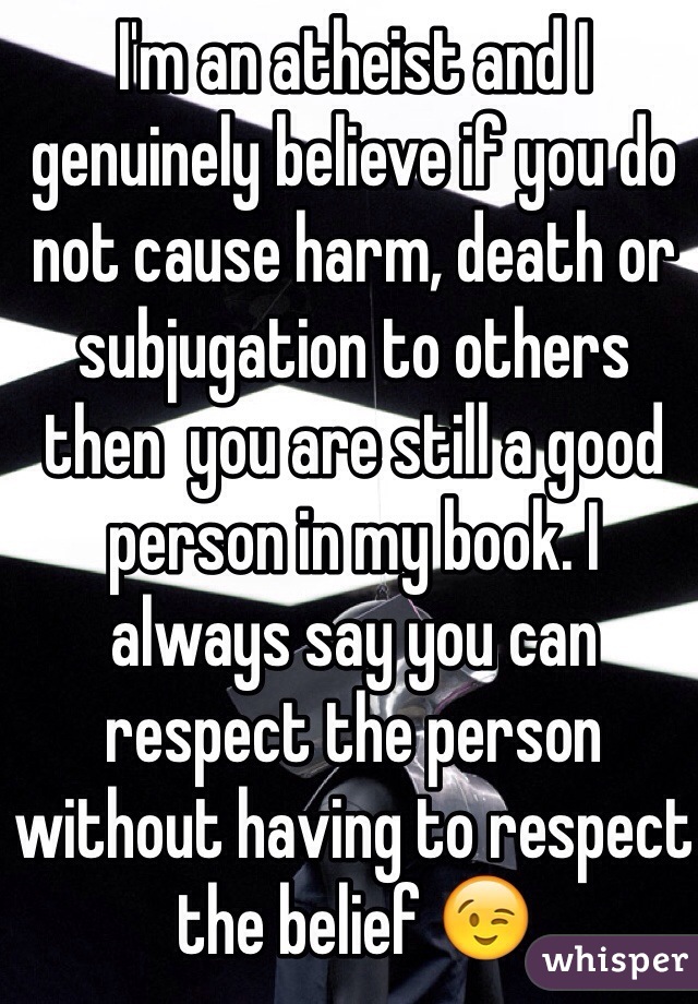 I'm an atheist and I genuinely believe if you do not cause harm, death or subjugation to others then  you are still a good person in my book. I always say you can respect the person without having to respect the belief 😉