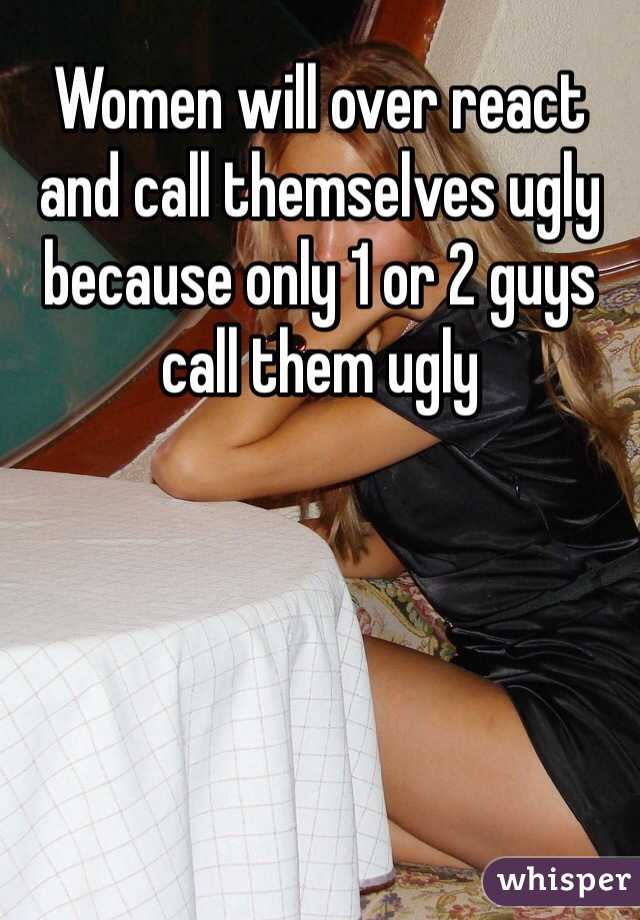 Women will over react and call themselves ugly because only 1 or 2 guys call them ugly 