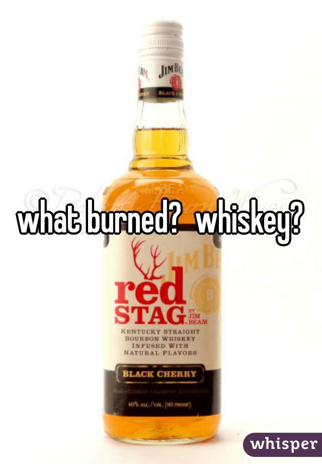 what burned?  whiskey?