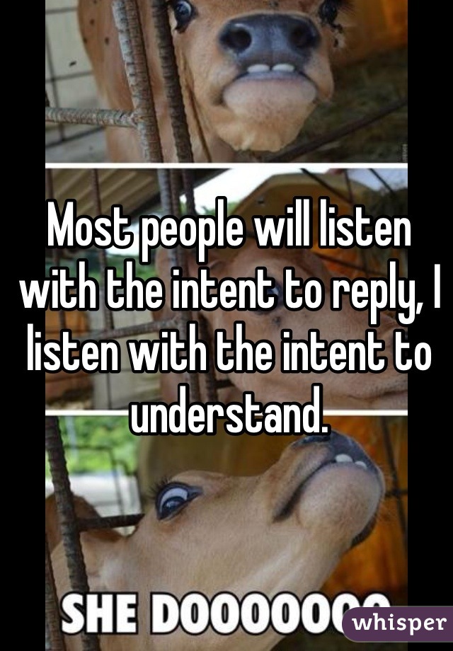 Most people will listen with the intent to reply, I listen with the intent to understand. 