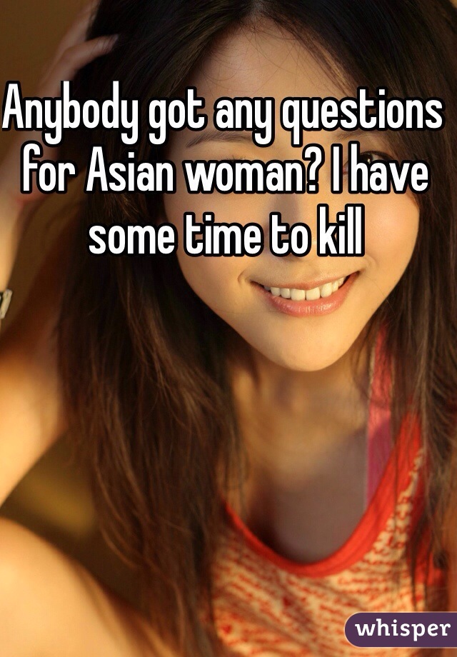 Anybody got any questions for Asian woman? I have some time to kill
