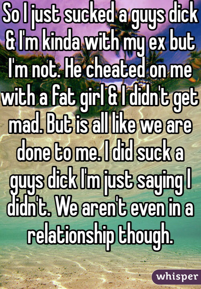 So I just sucked a guys dick & I'm kinda with my ex but I'm not. He cheated on me with a fat girl & I didn't get mad. But is all like we are done to me. I did suck a guys dick I'm just saying I didn't. We aren't even in a relationship though. 