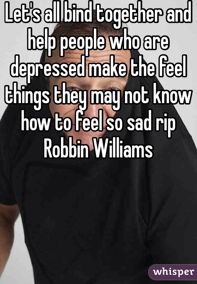 Let's all bind together and help people who are depressed make the feel things they may not know how to feel so sad rip Robbin Williams 