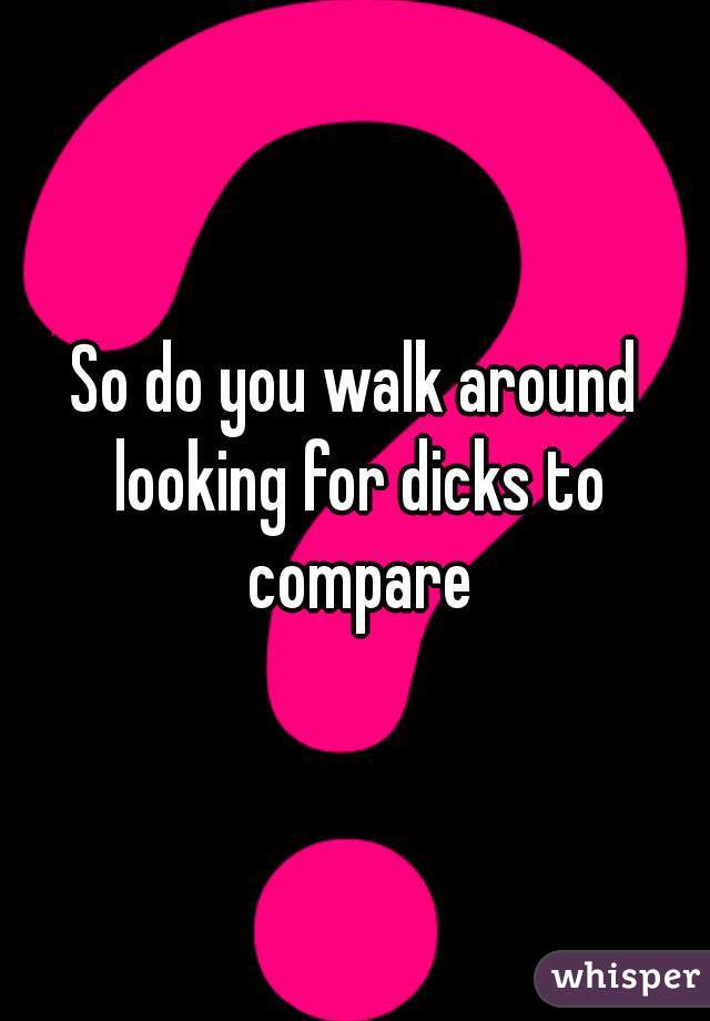 So do you walk around looking for dicks to compare