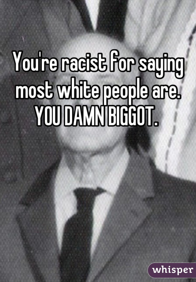 You're racist for saying most white people are. YOU DAMN BIGGOT. 