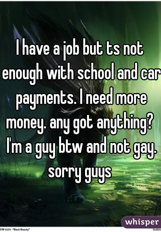 I have a job but ts not enough with school and car payments. I need more money. any got anything?  I'm a guy btw and not gay. sorry guys 