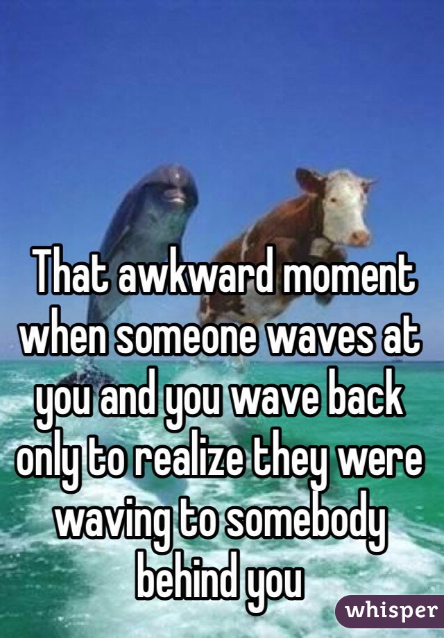  That awkward moment when someone waves at you and you wave back only to realize they were waving to somebody behind you