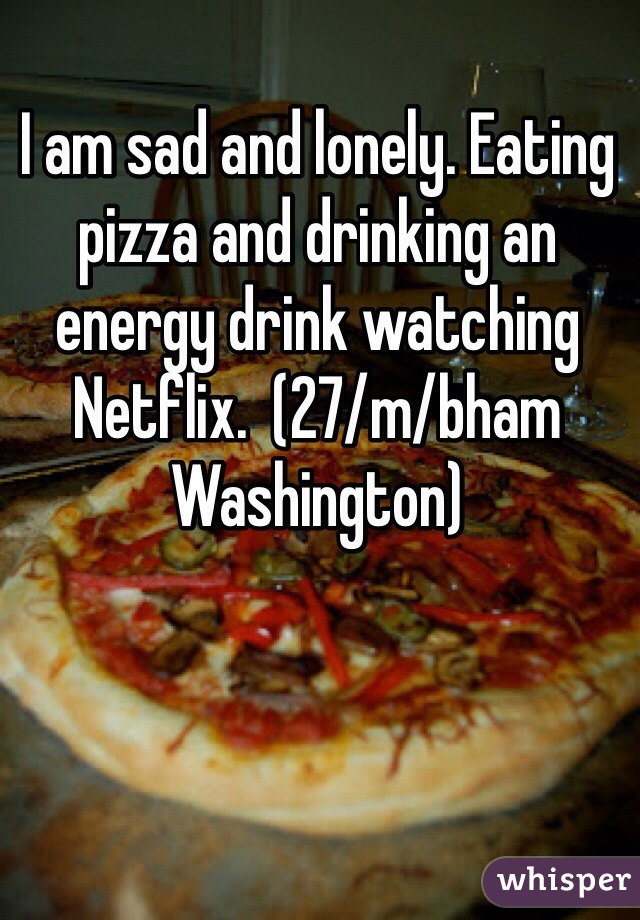 I am sad and lonely. Eating pizza and drinking an energy drink watching Netflix.  (27/m/bham Washington)