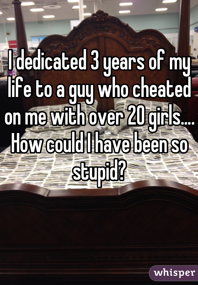 I dedicated 3 years of my life to a guy who cheated on me with over 20 girls.... How could I have been so stupid?