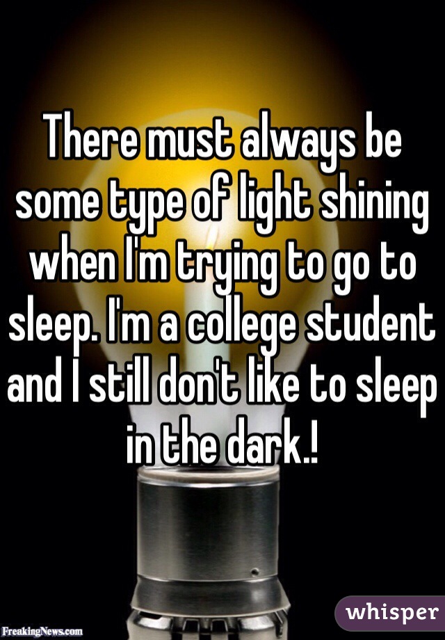 There must always be some type of light shining when I'm trying to go to sleep. I'm a college student and I still don't like to sleep in the dark.!