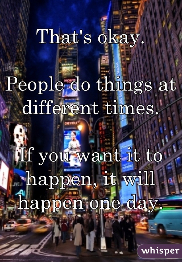 That's okay.

People do things at different times.

If you want it to happen, it will happen one day.
