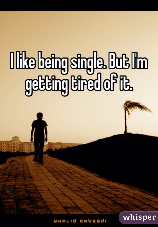 I like being single. But I'm getting tired of it. 