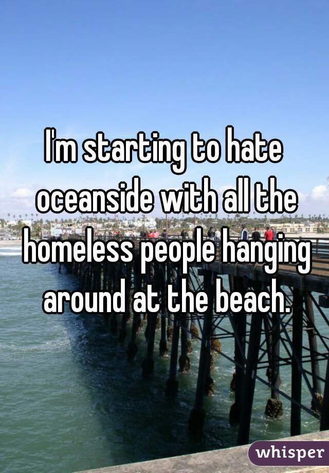 I'm starting to hate oceanside with all the homeless people hanging around at the beach.