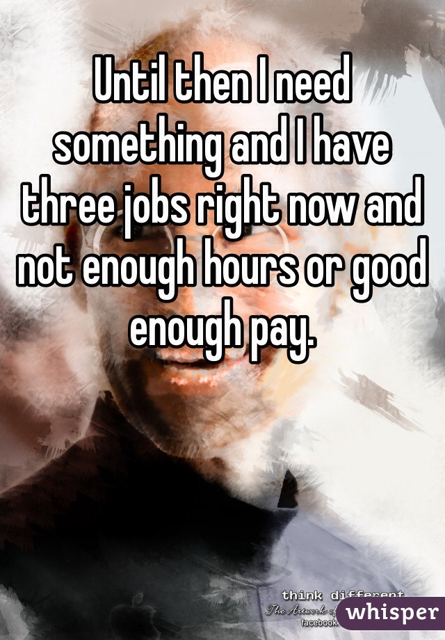 Until then I need something and I have three jobs right now and not enough hours or good enough pay. 