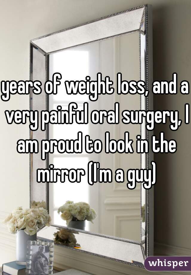 years of weight loss, and a very painful oral surgery, I am proud to look in the mirror (I'm a guy)