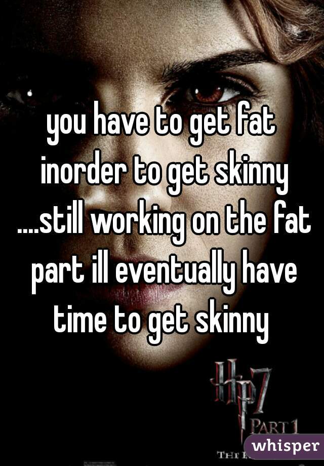 you have to get fat inorder to get skinny ....still working on the fat part ill eventually have time to get skinny 