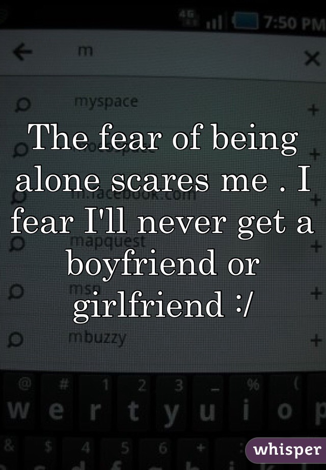 The fear of being alone scares me . I fear I'll never get a boyfriend or girlfriend :/ 
