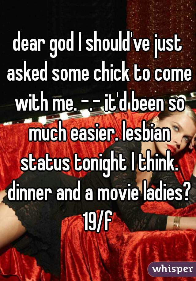 dear god I should've just asked some chick to come with me. -.- it'd been so much easier. lesbian status tonight I think. dinner and a movie ladies?
19/f