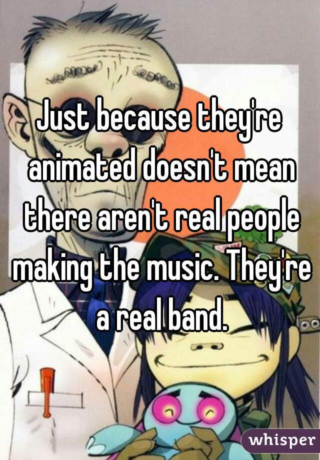 Just because they're animated doesn't mean there aren't real people making the music. They're a real band.