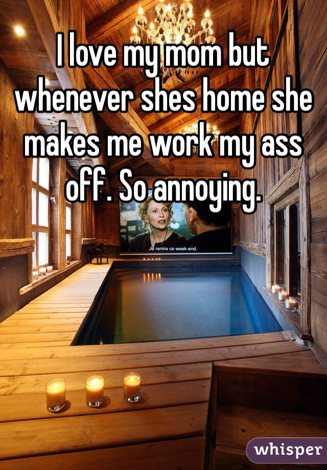 I love my mom but whenever shes home she makes me work my ass off. So annoying. 