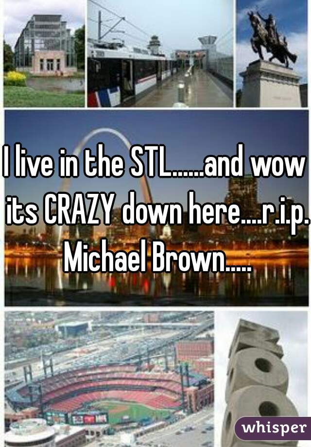 I live in the STL......and wow its CRAZY down here....r.i.p. Michael Brown.....