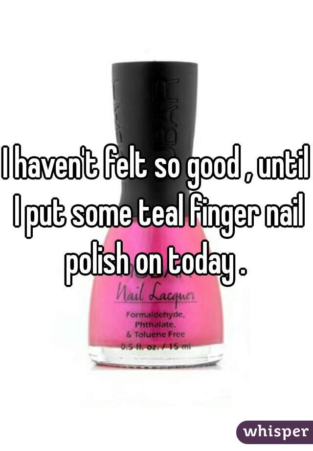 I haven't felt so good , until I put some teal finger nail polish on today . 