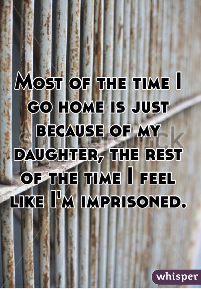 Most of the time I go home is just because of my daughter, the rest of the time I feel like I'm imprisoned.  