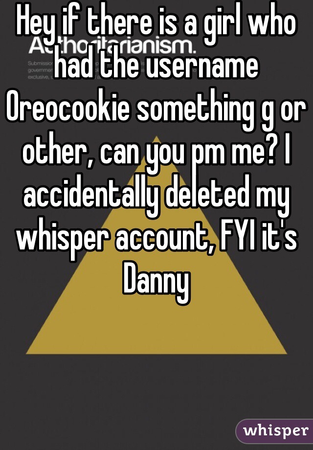 Hey if there is a girl who had the username Oreocookie something g or other, can you pm me? I accidentally deleted my whisper account, FYI it's Danny